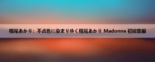 根尾あかり：不贞色に染まりゆく根尾あかり Madonna 初総集编