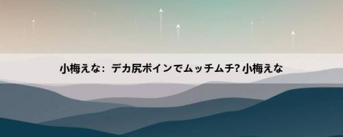 小梅えな：デカ尻ボインでムッチムチ? 小梅えな