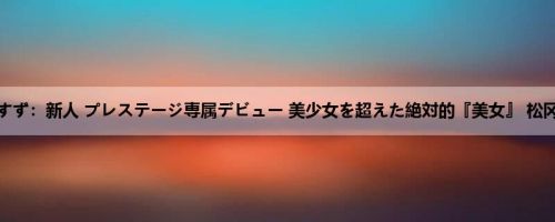 松冈すず：新人 プレステージ専属デビュー 美少女を超えた絶対的『美女』 松冈すず