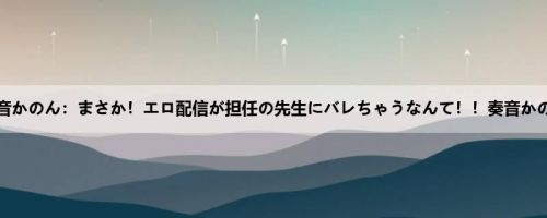 奏音かのん：まさか！エロ配信が担任の先生にバレちゃうなんて！！奏音かのん
