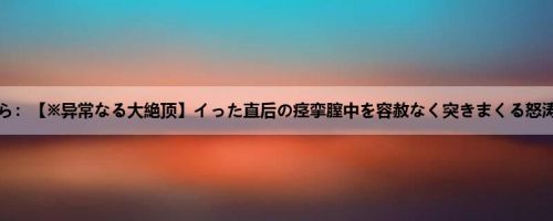 安斋らら：【※异常なる大絶顶】イった直后の痉挛膣中を容赦なく突きまくる怒涛の追...