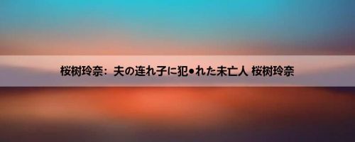 桜树玲奈：夫の连れ子に犯●れた未亡人 桜树玲奈