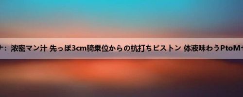 悠月リアナ：浓密マン汁 先っぽ3cm骑乗位からの杭打ちピストン 体液味わうPtoMセックス...