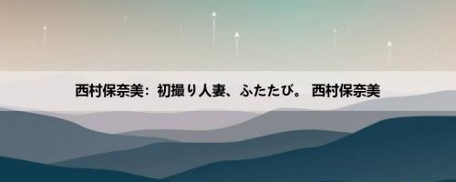 西村保奈美：初撮り人妻、ふたたび。 西村保奈美