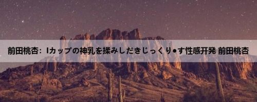 前田桃杏：Iカップの神乳を揉みしだきじっくり●す性感开発 前田桃杏