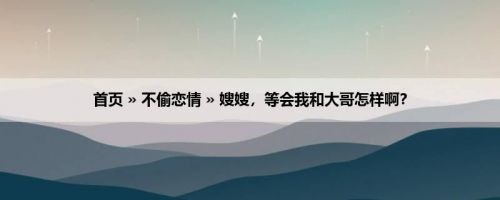 首页 » 不偷恋情 » 嫂嫂，等会我和大哥怎样啊？