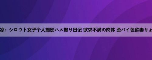 喜多方凉：シロウト女子个人撮影ハメ撮り日记 欲求不満の肉体 柔パイ色欲妻りょうさ...