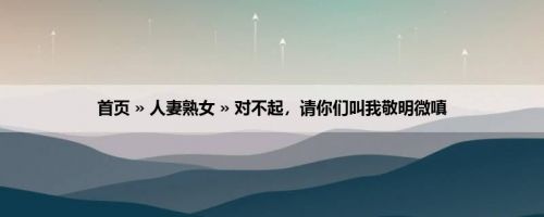 首页 » 人妻熟女 » 对不起，请你们叫我敬明微嗔