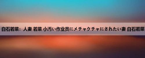 白石若菜：人妻 若菜 小汚い作业员にメチャクチャにされたい妻 白石若菜