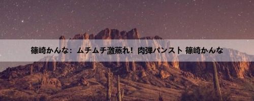 篠崎かんな：ムチムチ激蒸れ！肉弾パンスト 篠崎かんな