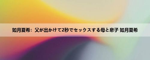 如月夏希：父が出かけて2秒でセックスする母と息子 如月夏希
