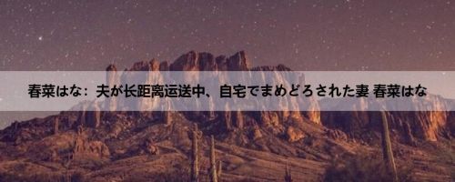 春菜はな：夫が长距离运送中、自宅でまめどろされた妻 春菜はな