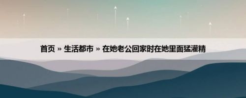 首页 » 生活都市 » 在她老公回家时在她里面猛灌精