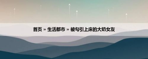 首页 » 生活都市 » 被勾引上床的大奶女友
