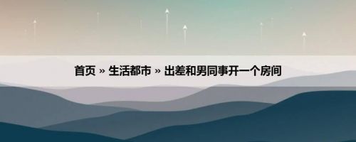 首页 » 生活都市 » 出差和男同事开一个房间