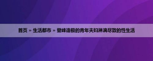 首页 » 生活都市 » 登峰造极的青年夫妇淋漓尽致的性生活