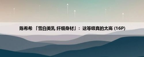 陈希希 「雪白美乳 纤细身材」：这等级真的太高 (16P)