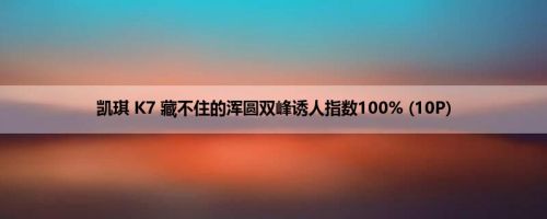 凯琪 K7 藏不住的浑圆双峰诱人指数100% (10P)