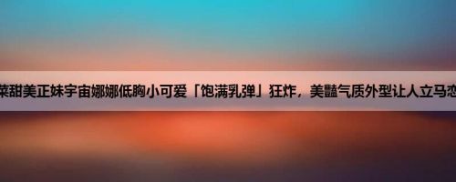 天菜甜美正妹宇宙娜娜低胸小可爱「饱满乳弹」狂炸，美豔气质外型让人立马恋爱