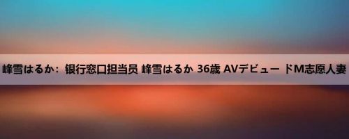 峰雪はるか：银行窓口担当员 峰雪はるか 36歳 AVデビュー ドM志愿人妻