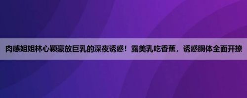 肉感姐姐林心颖豪放巨乳的深夜诱惑！露美乳吃香蕉，诱惑胴体全面开撩