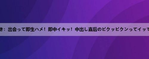 渚みつき：出会って即生ハメ！即中イキッ！中出し直后のビクッビクンってイッてる时...