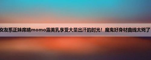 女友系正妹席晴momo露美乳享受大量出汗的时光！魔鬼好身材曲线太兇了！