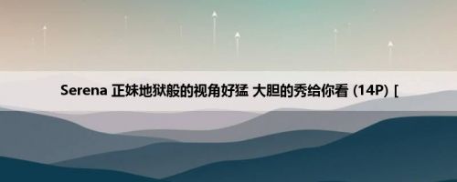 Serena 正妹地狱般的视角好猛 大胆的秀给你看 (14P) [