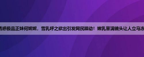 超诱惑极品正妹何妮妮，雪乳呼之欲出引发网民躁动！嫩乳塞满镜头让人立马冻结！