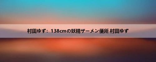 村田ゆず：138cmの妖精ザーメン便所 村田ゆず