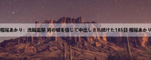 根尾あかり：洗脳监禁 男の嘘を信じて中出しされ続けた185日 根尾あかり
