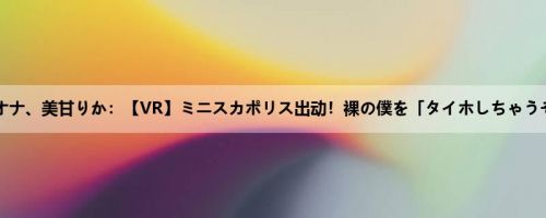 雾岛レオナ、美甘りか：【VR】ミニスカポリス出动！裸の僕を「タイホしちゃうぞ！」...