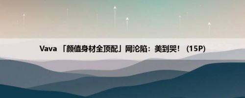 Vava 「颜值身材全顶配」网沦陷：美到哭！ (15P)