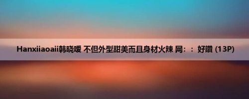 Hanxiiaoaii韩晓嗳 不但外型甜美而且身材火辣 网：：好讚 (13P)