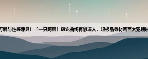 可爱与性感兼具！「一只阿圆」窈宨曲线有够逼人，超极品身材画面太犯规啦