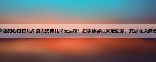 肉弹甜心香香儿浑圆大奶球几乎无遮挡！甜美笑容让网友恋爱，充满深深诱惑！