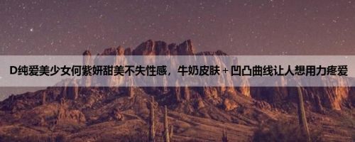 D纯爱美少女何紫妍甜美不失性感，牛奶皮肤＋凹凸曲线让人想用力疼爱