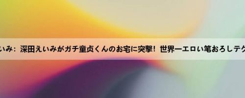 深田えいみ：深田えいみがガチ童贞くんのお宅に突撃！世界一エロい笔おろしテクニッ...