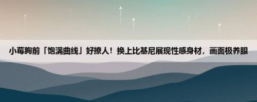 小莓胸前「饱满曲线」好撩人！换上比基尼展现性感身材，画面极养眼