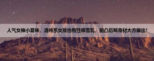 人气女神小夏咪，清纯系女孩也有性感雪乳，前凸后翘身材大方展出！
