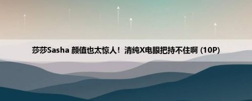 莎莎Sasha 颜值也太惊人！清纯X电眼把持不住啊 (10P)