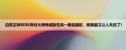 白皙正妹BEBE身材火辣辣威胁性高一看就腿软，晾美腿又让人失控了！
