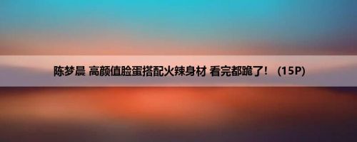 陈梦晨 高颜值脸蛋搭配火辣身材 看完都跪了！ (15P)