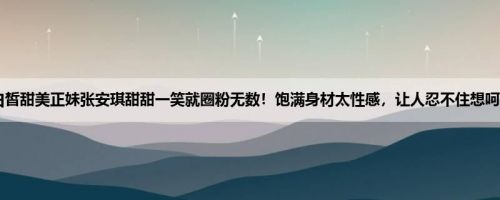 白皙甜美正妹张安琪甜甜一笑就圈粉无数！饱满身材太性感，让人忍不住想呵护