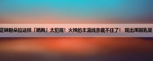 正妹粉朵拉这样「晒胸」太犯规！火辣的丰满线条藏不住了！ 现出浑圆乳量！