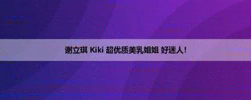 谢立琪 Kiki 超优质美乳姐姐 好迷人！