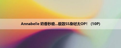 Annabelle 奶香秒喷...极致SS身材太OP！ (10P)