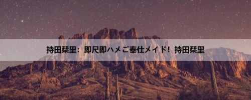 持田栞里：即尺即ハメご奉仕メイド！持田栞里