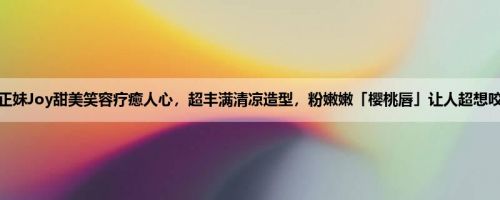 清新正妹Joy甜美笑容疗癒人心，超丰满清凉造型，粉嫩嫩「樱桃唇」让人超想咬一口