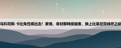 D鸟科司姬-卡比兔性感出击！表情、身材都辣度破表，换上比基尼双峰呼之欲出